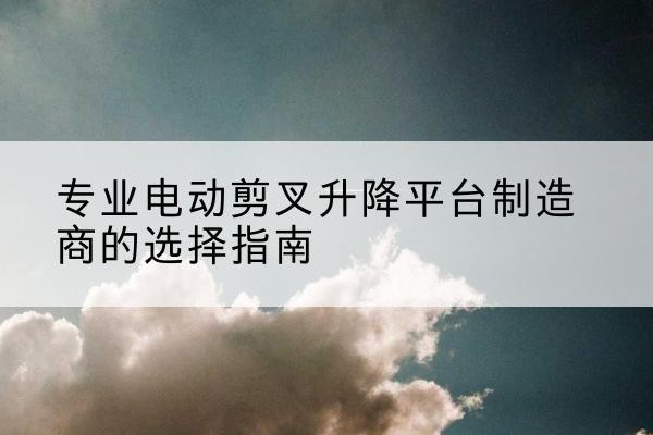 鱼台电动剪叉升降平台厂家-专业电动剪叉升降平台制造商的选择指南