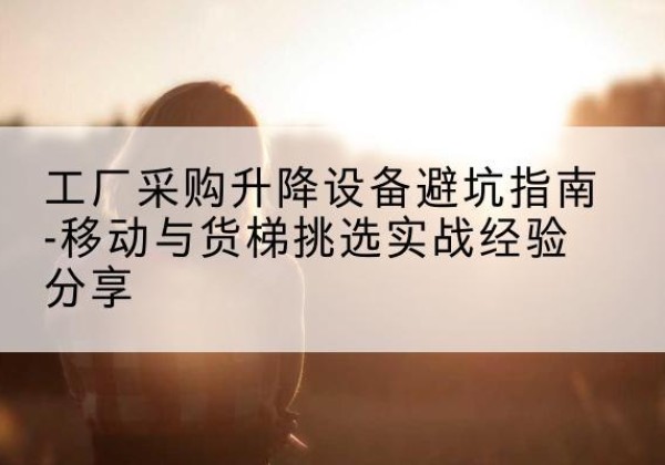 鱼台移动式升降机怎么选-工厂采购升降设备避坑指南-移动与货梯挑选实战经验分享