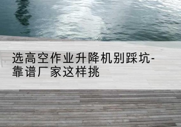 鱼台剪叉式升降机厂家-选高空作业升降机别踩坑-靠谱厂家这样挑