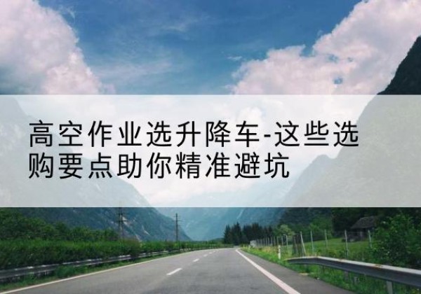 鱼台升降车厂家-高空作业选升降车-这些选购要点助你*避坑