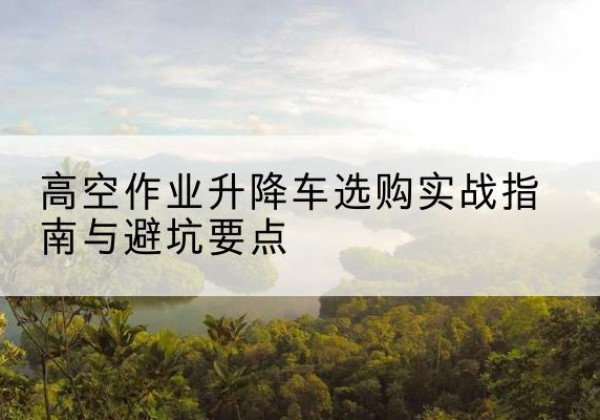 鱼台升降车怎么选-高空作业升降车选购实战指南与避坑要点