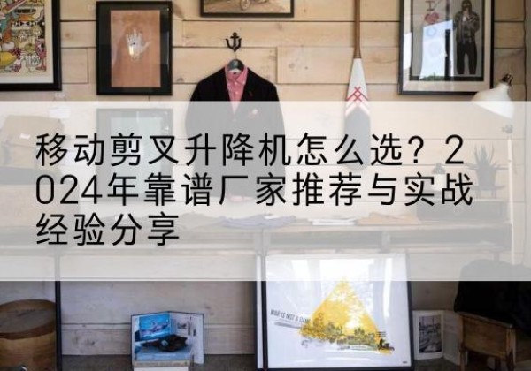鱼台升降平台厂家推荐-移动剪叉升降机怎么选？2024年靠谱厂家推荐与实战经验分享