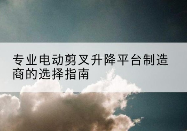 鱼台电动剪叉升降平台厂家-专业电动剪叉升降平台制造商的选择指南